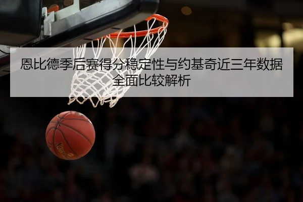 恩比德季后赛得分稳定性与约基奇近三年数据全面比较解析