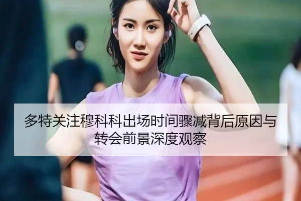 多特关注穆科科出场时间骤减背后原因与转会前景深度观察