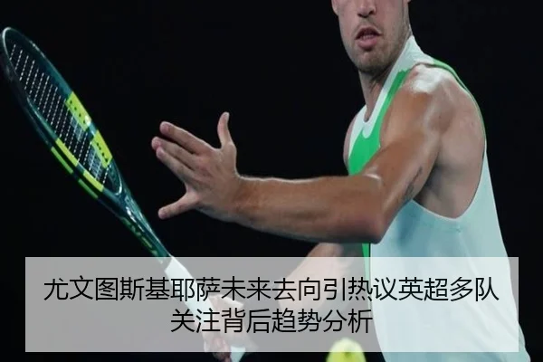 尤文图斯基耶萨未来去向引热议英超多队关注背后趋势分析