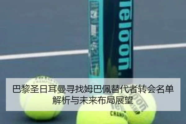 巴黎圣日耳曼寻找姆巴佩替代者转会名单解析与未来布局展望