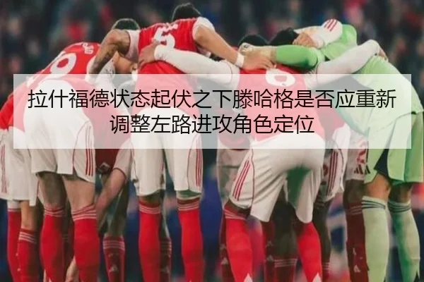 拉什福德状态起伏之下滕哈格是否应重新调整左路进攻角色定位