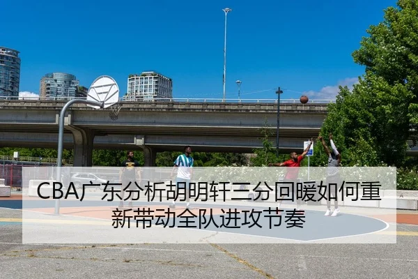 CBA广东分析胡明轩三分回暖如何重新带动全队进攻节奏（kaiyun）
