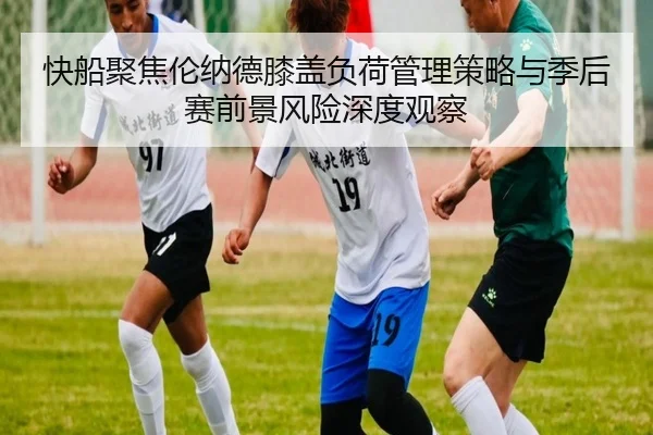 快船聚焦伦纳德膝盖负荷管理策略与季后赛前景风险深度观察（kaiyun）