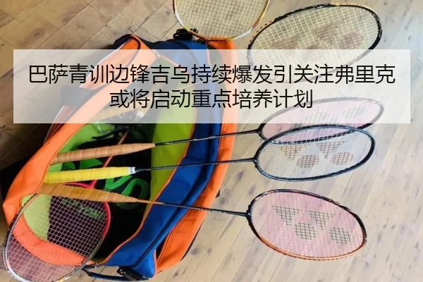 巴萨青训边锋吉乌持续爆发引关注弗里克或将启动重点培养计划（kaiyun）